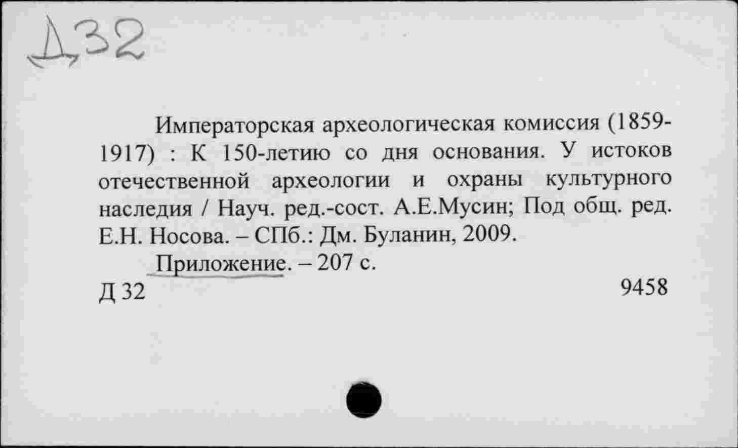 ﻿Императорская археологическая комиссия (1859-1917) : К 150-летию со дня основания. У истоков отечественной археологии и охраны культурного наследия / Науч, ред.-сост. А.Е.Мусин; Под общ. ред. Е.Н. Носова. - СПб.: Дм. Буланин, 2009.
Приложение. — 207 с.
Д 32	"	9458